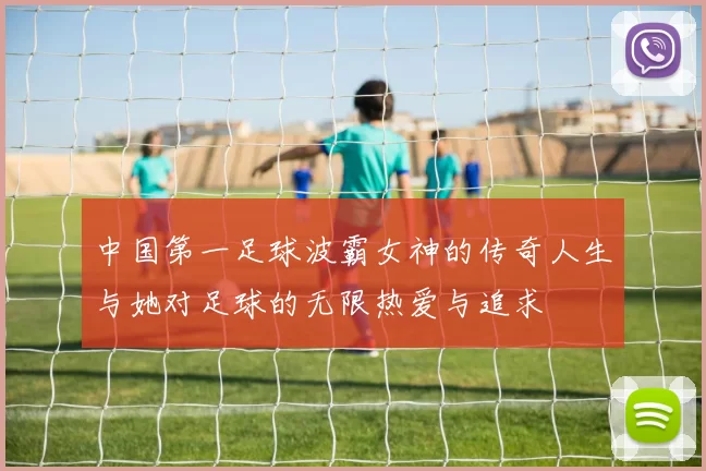 中国第一足球波霸女神的传奇人生与她对足球的无限热爱与追求