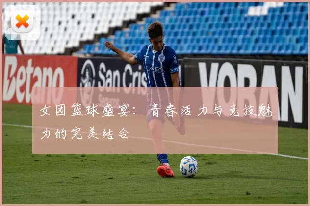 女团篮球盛宴：青春活力与竞技魅力的完美结合