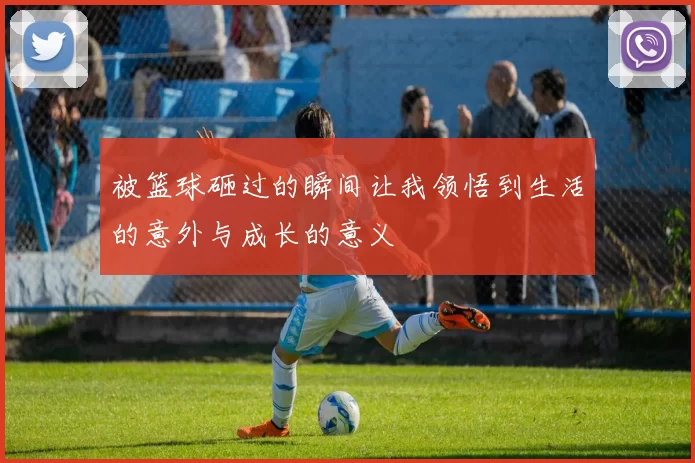 被篮球砸过的瞬间让我领悟到生活的意外与成长的意义