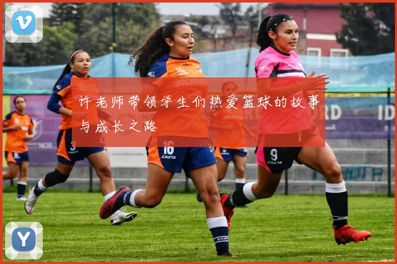 许老师带领学生们热爱篮球的故事与成长之路