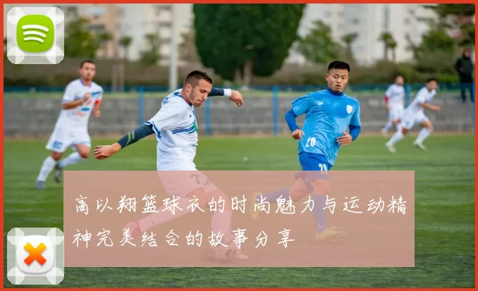 高以翔篮球衣的时尚魅力与运动精神完美结合的故事分享